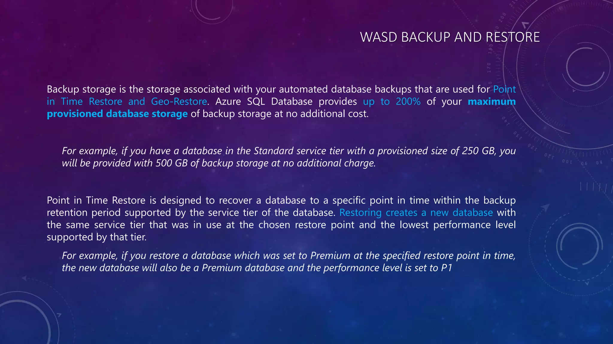 WASD BACKUP AND RESTORE
Backup storage is the storage associated with your automated database backups that are used for Point
in Time Restore and Geo-Restore. Azure SQL Database provides up to 200% of your maximum
provisioned database storage of backup storage at no additional cost.
For example, if you have a database in the Standard service tier with a provisioned size of 250 GB, you
will be provided with 500 GB of backup storage at no additional charge.
Point in Time Restore is designed to recover a database to a specific point in time within the backup
retention period supported by the service tier of the database. Restoring creates a new database with
the same service tier that was in use at the chosen restore point and the lowest performance level
supported by that tier.
For example, if you restore a database which was set to Premium at the specified restore point in time,
the new database will also be a Premium database and the performance level is set to P1
 