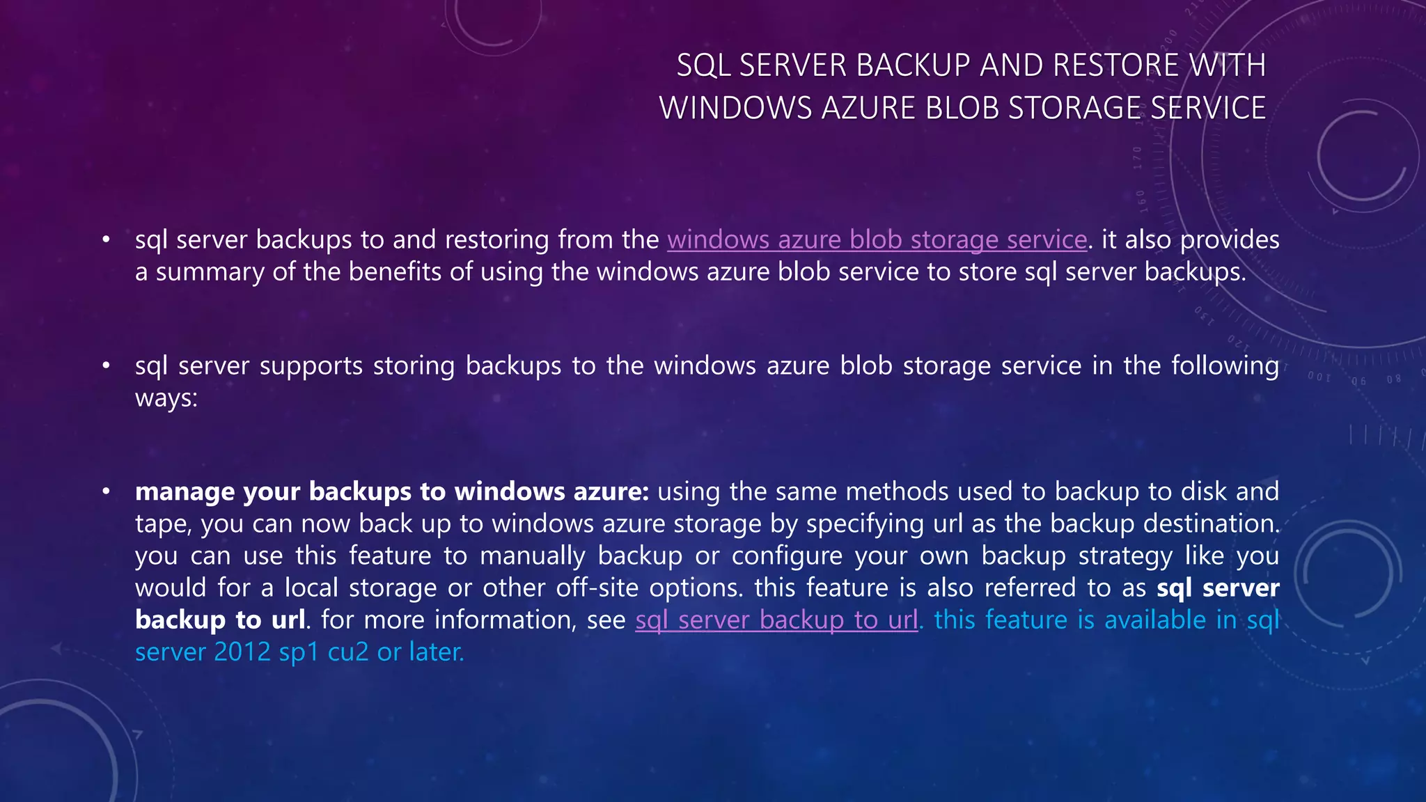 SQL SERVER BACKUP AND RESTORE WITH
WINDOWS AZURE BLOB STORAGE SERVICE
• sql server backups to and restoring from the windows azure blob storage service. it also provides
a summary of the benefits of using the windows azure blob service to store sql server backups.
• sql server supports storing backups to the windows azure blob storage service in the following
ways:
• manage your backups to windows azure: using the same methods used to backup to disk and
tape, you can now back up to windows azure storage by specifying url as the backup destination.
you can use this feature to manually backup or configure your own backup strategy like you
would for a local storage or other off-site options. this feature is also referred to as sql server
backup to url. for more information, see sql server backup to url. this feature is available in sql
server 2012 sp1 cu2 or later.
 