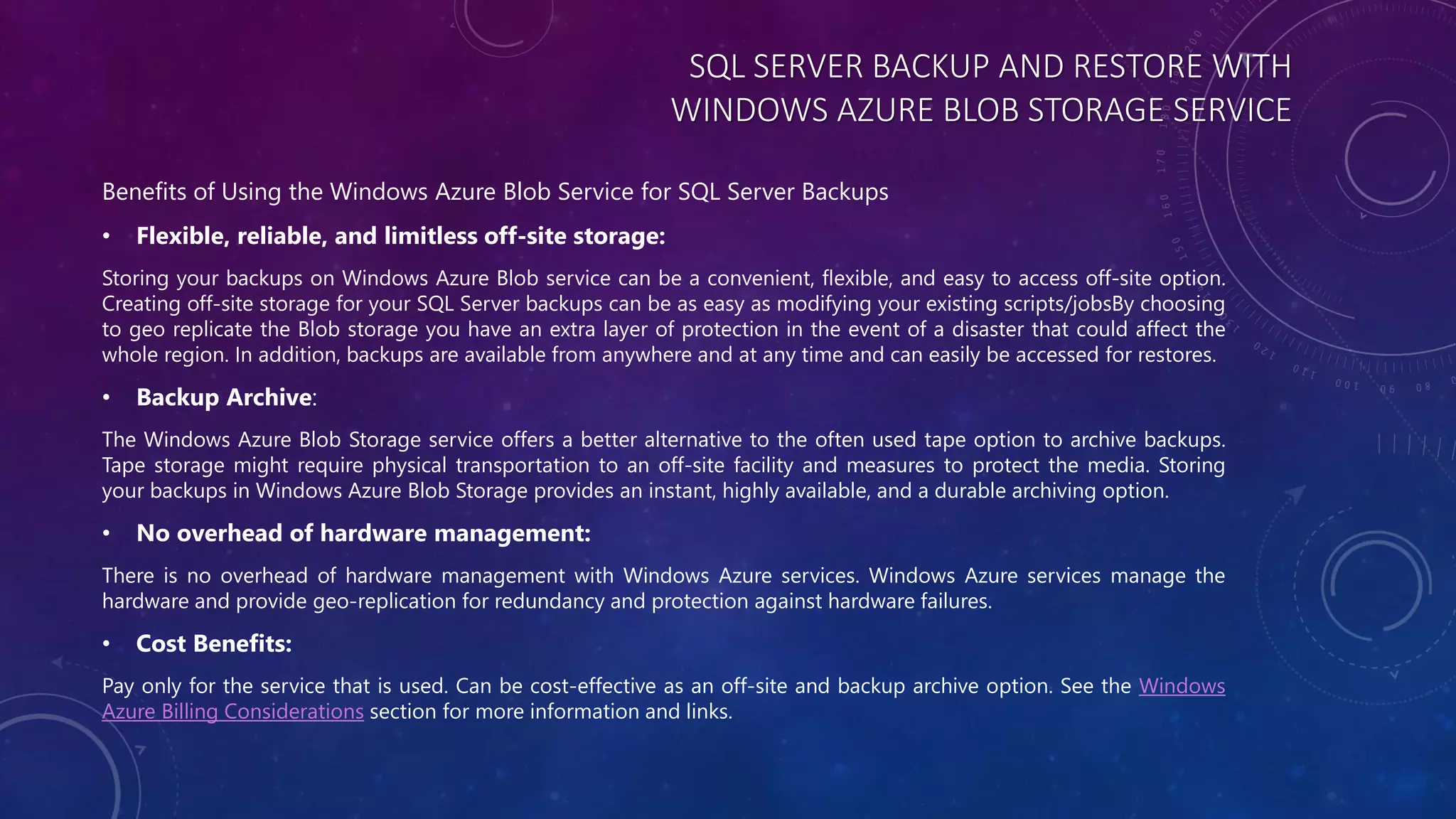 SQL SERVER BACKUP AND RESTORE WITH
WINDOWS AZURE BLOB STORAGE SERVICE
Benefits of Using the Windows Azure Blob Service for SQL Server Backups
• Flexible, reliable, and limitless off-site storage:
Storing your backups on Windows Azure Blob service can be a convenient, flexible, and easy to access off-site option.
Creating off-site storage for your SQL Server backups can be as easy as modifying your existing scripts/jobsBy choosing
to geo replicate the Blob storage you have an extra layer of protection in the event of a disaster that could affect the
whole region. In addition, backups are available from anywhere and at any time and can easily be accessed for restores.
• Backup Archive:
The Windows Azure Blob Storage service offers a better alternative to the often used tape option to archive backups.
Tape storage might require physical transportation to an off-site facility and measures to protect the media. Storing
your backups in Windows Azure Blob Storage provides an instant, highly available, and a durable archiving option.
• No overhead of hardware management:
There is no overhead of hardware management with Windows Azure services. Windows Azure services manage the
hardware and provide geo-replication for redundancy and protection against hardware failures.
• Cost Benefits:
Pay only for the service that is used. Can be cost-effective as an off-site and backup archive option. See the Windows
Azure Billing Considerations section for more information and links.
 