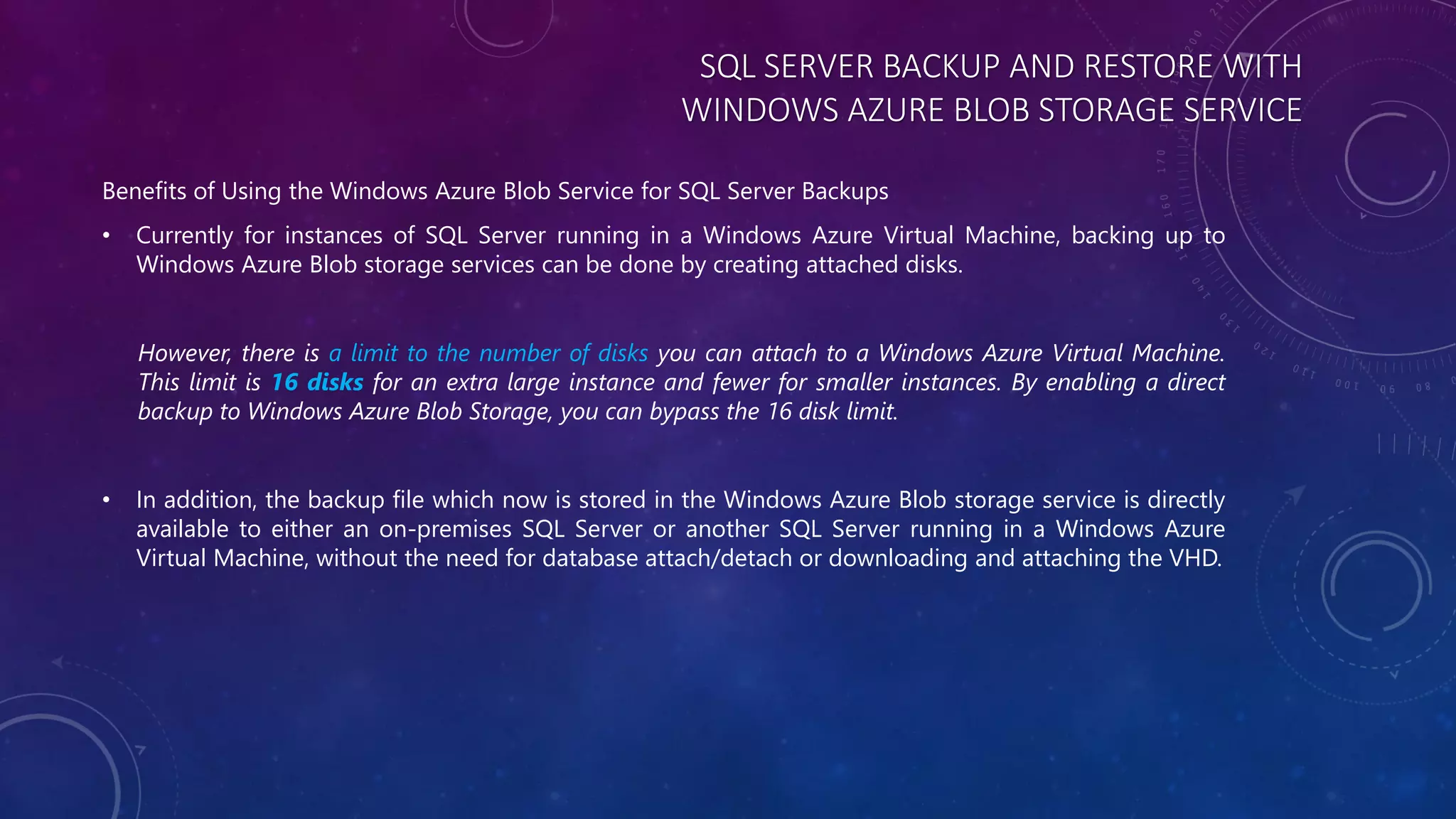 SQL SERVER BACKUP AND RESTORE WITH
WINDOWS AZURE BLOB STORAGE SERVICE
Benefits of Using the Windows Azure Blob Service for SQL Server Backups
• Currently for instances of SQL Server running in a Windows Azure Virtual Machine, backing up to
Windows Azure Blob storage services can be done by creating attached disks.
However, there is a limit to the number of disks you can attach to a Windows Azure Virtual Machine.
This limit is 16 disks for an extra large instance and fewer for smaller instances. By enabling a direct
backup to Windows Azure Blob Storage, you can bypass the 16 disk limit.
• In addition, the backup file which now is stored in the Windows Azure Blob storage service is directly
available to either an on-premises SQL Server or another SQL Server running in a Windows Azure
Virtual Machine, without the need for database attach/detach or downloading and attaching the VHD.
 