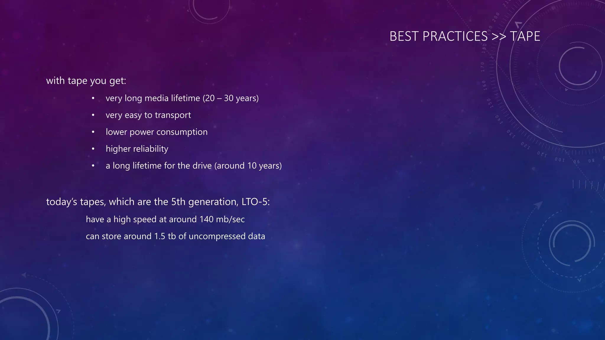 BEST PRACTICES >> TAPE
with tape you get:
• very long media lifetime (20 – 30 years)
• very easy to transport
• lower power consumption
• higher reliability
• a long lifetime for the drive (around 10 years)
today’s tapes, which are the 5th generation, LTO-5:
have a high speed at around 140 mb/sec
can store around 1.5 tb of uncompressed data
 