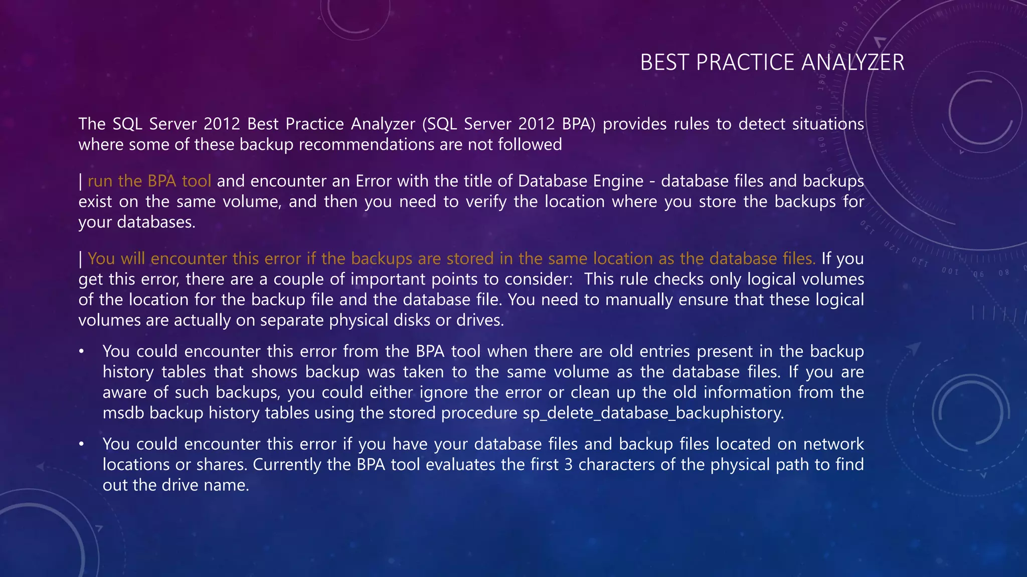 BEST PRACTICE ANALYZER
The SQL Server 2012 Best Practice Analyzer (SQL Server 2012 BPA) provides rules to detect situations
where some of these backup recommendations are not followed
| run the BPA tool and encounter an Error with the title of Database Engine - database files and backups
exist on the same volume, and then you need to verify the location where you store the backups for
your databases.
| You will encounter this error if the backups are stored in the same location as the database files. If you
get this error, there are a couple of important points to consider: This rule checks only logical volumes
of the location for the backup file and the database file. You need to manually ensure that these logical
volumes are actually on separate physical disks or drives.
• You could encounter this error from the BPA tool when there are old entries present in the backup
history tables that shows backup was taken to the same volume as the database files. If you are
aware of such backups, you could either ignore the error or clean up the old information from the
msdb backup history tables using the stored procedure sp_delete_database_backuphistory.
• You could encounter this error if you have your database files and backup files located on network
locations or shares. Currently the BPA tool evaluates the first 3 characters of the physical path to find
out the drive name.
 