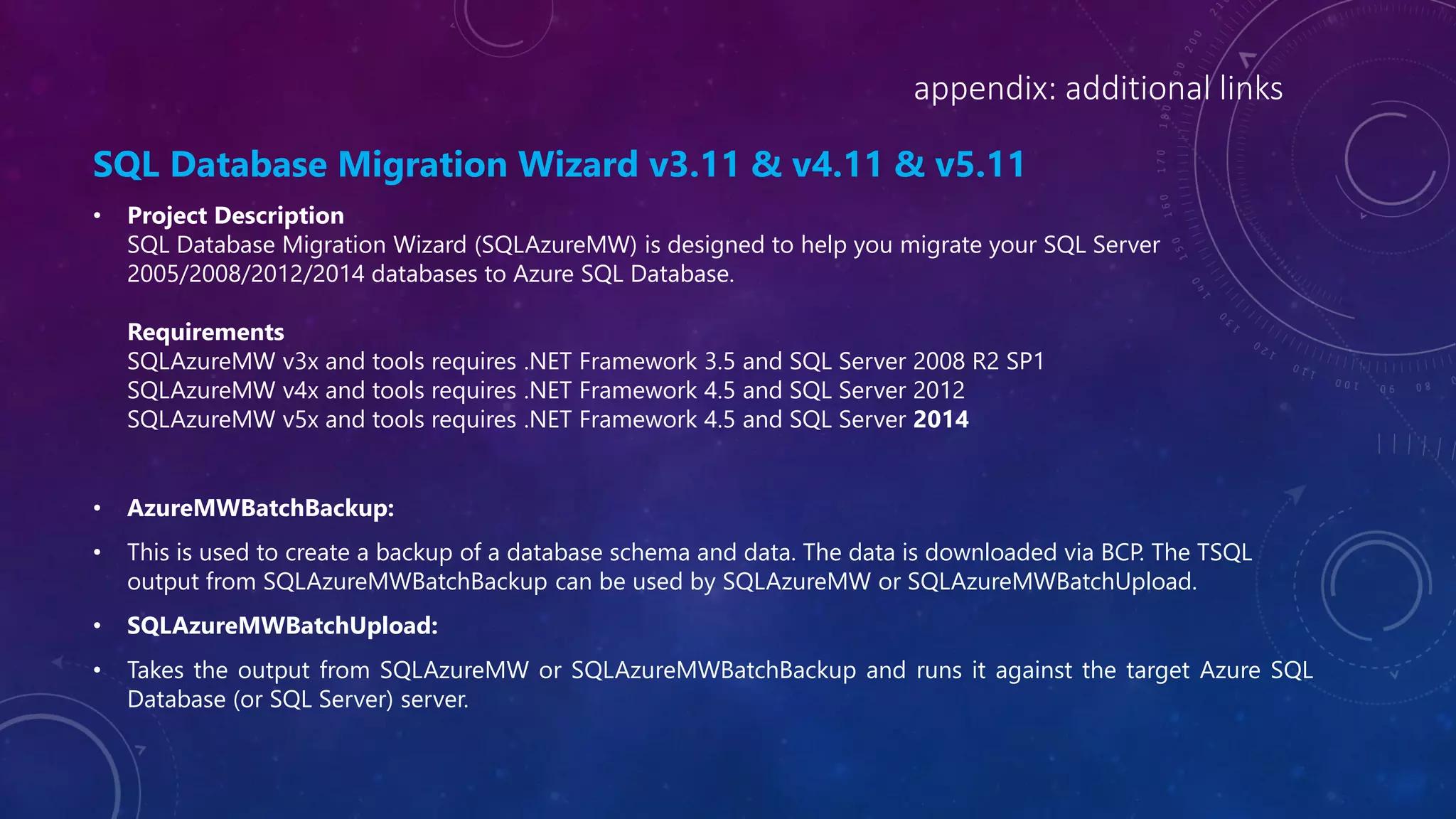 appendix: additional links
SQL Database Migration Wizard v3.11 & v4.11 & v5.11
• Project Description
SQL Database Migration Wizard (SQLAzureMW) is designed to help you migrate your SQL Server
2005/2008/2012/2014 databases to Azure SQL Database.
Requirements
SQLAzureMW v3x and tools requires .NET Framework 3.5 and SQL Server 2008 R2 SP1
SQLAzureMW v4x and tools requires .NET Framework 4.5 and SQL Server 2012
SQLAzureMW v5x and tools requires .NET Framework 4.5 and SQL Server 2014
• AzureMWBatchBackup:
• This is used to create a backup of a database schema and data. The data is downloaded via BCP. The TSQL
output from SQLAzureMWBatchBackup can be used by SQLAzureMW or SQLAzureMWBatchUpload.
• SQLAzureMWBatchUpload:
• Takes the output from SQLAzureMW or SQLAzureMWBatchBackup and runs it against the target Azure SQL
Database (or SQL Server) server.
 