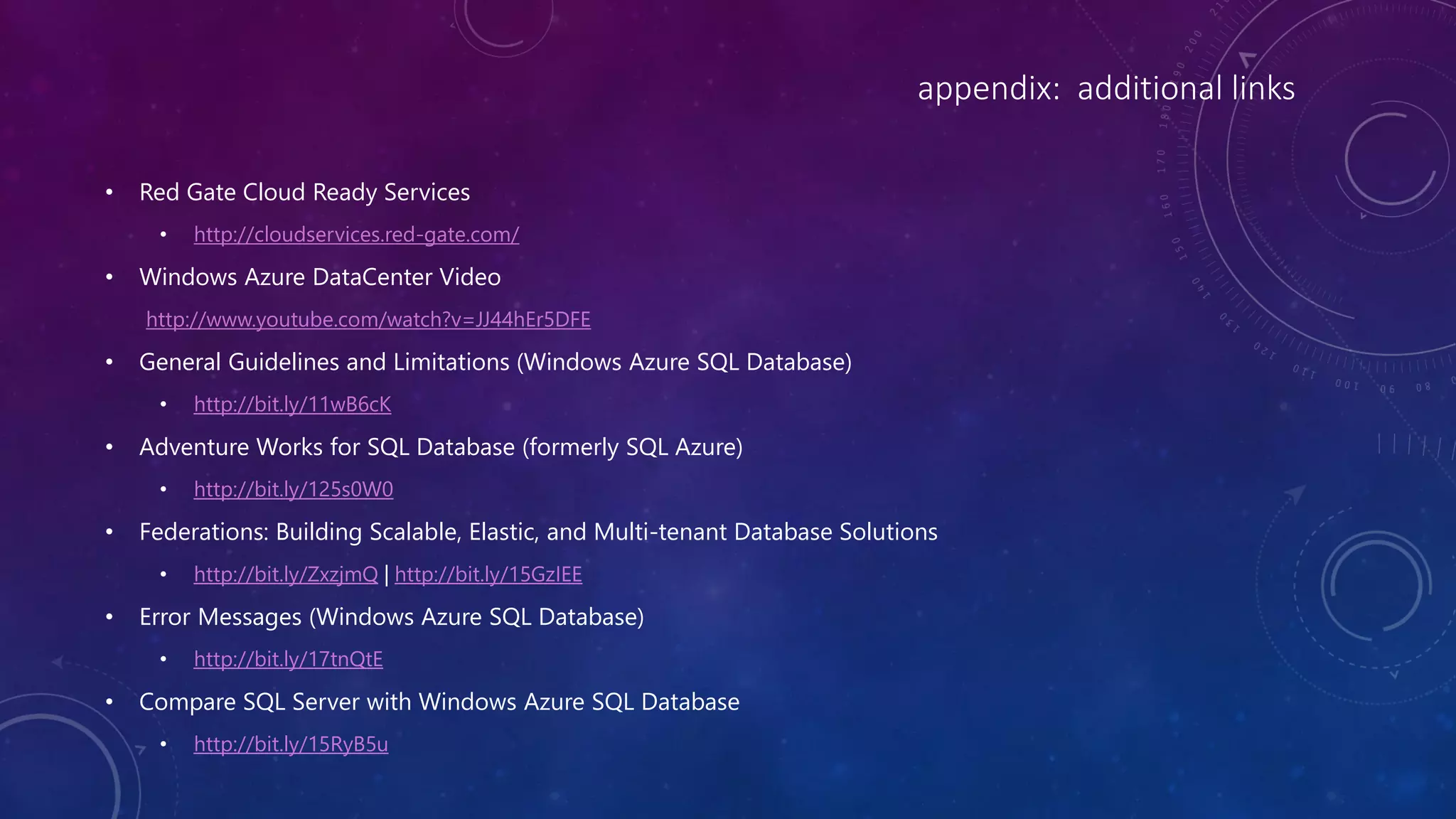 appendix: additional links
• Red Gate Cloud Ready Services
• http://cloudservices.red-gate.com/
• Windows Azure DataCenter Video
http://www.youtube.com/watch?v=JJ44hEr5DFE
• General Guidelines and Limitations (Windows Azure SQL Database)
• http://bit.ly/11wB6cK
• Adventure Works for SQL Database (formerly SQL Azure)
• http://bit.ly/125s0W0
• Federations: Building Scalable, Elastic, and Multi-tenant Database Solutions
• http://bit.ly/ZxzjmQ | http://bit.ly/15GzIEE
• Error Messages (Windows Azure SQL Database)
• http://bit.ly/17tnQtE
• Compare SQL Server with Windows Azure SQL Database
• http://bit.ly/15RyB5u
 