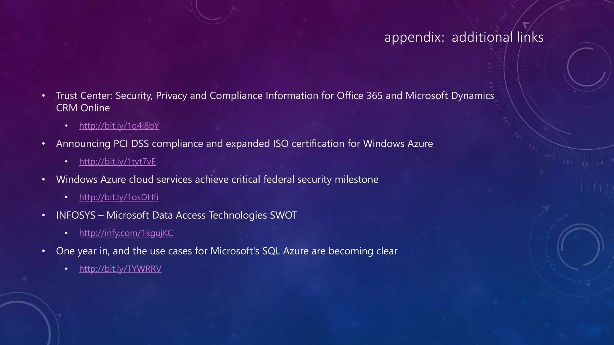 appendix: additional links
• Trust Center: Security, Privacy and Compliance Information for Office 365 and Microsoft Dynamics
CRM Online
• http://bit.ly/1q4i8bY
• Announcing PCI DSS compliance and expanded ISO certification for Windows Azure
• http://bit.ly/1tyt7vE
• Windows Azure cloud services achieve critical federal security milestone
• http://bit.ly/1osDHfi
• INFOSYS – Microsoft Data Access Technologies SWOT
• http://infy.com/1kgujKC
• One year in, and the use cases for Microsoft's SQL Azure are becoming clear
• http://bit.ly/TYWRRV
 