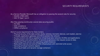 SECURITY REQUIREMENTS
As a Service Provider Microsoft has an obligation to passing the several rules for security:
• ISO/IEC 27001:2005
• SAS 70 Type 1 and II
Also they passing (continuisly) several data securing audits:
• PCI DSS
• SOX compliance
• HIPAA compliance
And of course requirements for Data Centers:
• Physical security of the data centers (locks, cameras, biometric devices, card readers, alarms)
• Firewalls, application gateways and IDS to protect the network
• Access Control Lists (ACLs) applied to virtual local area networks (VLANs) and applications
• Authentication and authorization of persons or processes that request access to data
• Hardening of the servers and operating system instances
• Redundant internal and external DNS infrastructure with restricted write access
• Securing of virtual machine objects
• Securing of static and dynamic storage containers
 