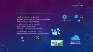HDINSIGHT
Our 100% Apache Hadoop-based service in the cloud
scale to petabytes on demand
process unstructured and semi-structured data
develop in java, .net, and more
no hardware to buy or maintain
pay only for what you use
spin up a hadoop cluster in minutes
visualize your hadoop data in excel
easily integrate on-premises hadoop clusters
 