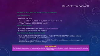 SQL AZURE FEW DAYS AGO
We want to work with SQL Azure (oops SQL Database)
Size does matter?
• Personal: 1GB, 5GB
• Business: 10GB, 20 GB, 30 GB, 40 GB, 50 GB, 100 GB, 150 GB (3x50)
• “Private”: less than 100 MB ($4.995 / month)
Version does matter?
• 10.25 my first experience, but after July 2011 Service Release…
• 11.0.9214.51 now > close to SQL Server 2012
Row Versioning-Based Isolation Levels
• Both the READ_COMMITTED_SNAPSHOT and ALLOW_SNAPSHOT_ISOLATION database options
are set to ON in Microsoft Azure SQL Database.
• Because SET <snapshot_option> in the ALTER DATABASE Transact-SQL statement is not supported,
these database options cannot be changed.
error msg 40544:
The database has reached its size quota. Partition or delete data, drop indexes, or consult the documentation for possible
resolutions.
 