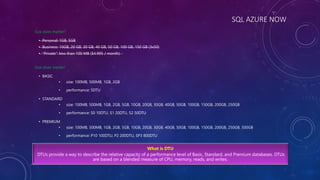 SQL AZURE NOW
Size does matter?
• Personal: 1GB, 5GB
• Business: 10GB, 20 GB, 30 GB, 40 GB, 50 GB, 100 GB, 150 GB (3x50)
• “Private”: less than 100 MB ($4.995 / month)
Size does matter!
• BASIC
• size: 100MB, 500MB, 1GB, 2GB
• performance: 5DTU
• STANDARD
• size: 100MB, 500MB, 1GB, 2GB, 5GB, 10GB, 20GB, 30GB, 40GB, 50GB, 100GB, 150GB, 200GB, 250GB
• performance: S0 10DTU, S1 20DTU, S2 50DTU
• PREMIUM
• size: 100MB, 500MB, 1GB, 2GB, 5GB, 10GB, 20GB, 30GB, 40GB, 50GB, 100GB, 150GB, 200GB, 250GB, 500GB
• performance: P10 100DTU, P2 200DTU, SP3 800DTU
What is DTU
DTUs provide a way to describe the relative capacity of a performance level of Basic, Standard, and Premium databases. DTUs
are based on a blended measure of CPU, memory, reads, and writes.
 