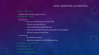 USERS, MIGRATION, AUTOMATION,
Naming, Logins, Users
• Admin, administrator, guest, root, sa
Data Migration Support
• You can use:
• SQL Server 2008 Integration Services (SSIS)
• The bulk copy utility (BCP.exe)
• System.Data.SqlClient.SqlBulkCopy class
• Scripts that use INSERT statements to load data into the database
• SQL Data Compare from Red Gate
• You can't use:
• The RESTORE statement.
• Attaching a database to the SQL Database server.
No SQL Server Agent (almost)
No SQL Server jobs
No SQL Server Browser
No Cross Database queries
 