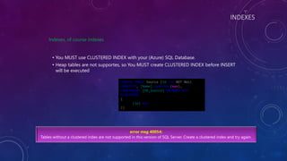 INDEXES
Indexes, of course indexes
• You MUST use CLUSTERED INDEX with your (Azure) SQL Database.
• Heap tables are not supportes, so You MUST create CLUSTERED INDEX before INSERT
will be executed
error msg 40054:
Tables without a clustered index are not supported in this version of SQL Server. Create a clustered index and try again.
CREATE TABLE Source (Id int NOT NULL
IDENTITY, [Name] nvarchar(max),
CONSTRAINT [PK_Source] PRIMARY KEY
CLUSTERED
(
[Id] ASC
))
 
