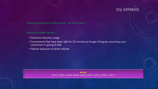 SQL DATABASE
Closed connections to the service… by the service
Because of multi-tenant :
• Excessive resource usage
• Connections that have been idle for 30 minutes or longer (Program assuming your
connection is going to fail)
• Failover because of server failures
errors:
40197, 40501, 40544, 40549, 40550, 40551, 40552, 40553, 40613
 