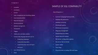 SAMPLE OF SQL COMPABILITY
In Scope for v1
• Constants
• Constraints
• Cursors
• Index management and rebuilding indexes
• Local temporary tables
• Reserved keywords
• Stored procedures
• Statistics management
• Transactions
• Triggers
• Tables, joins, and table variables
• Transact-SQL language elements such as
• Create/drop databases
• Create/alter/drop tables
• Create/alter/drop users and logins
• and so on.
• User-defined functions
• Views
Out of Scope for v1
• Common Language Runtime (CLR)
• Database file placement
• Database mirroring
• Distributed queries
• Distributed transactions
• Filegroup management
• Global temporary tables
• Spatial data and indexes
• SQL Server configuration options
• SQL Server Service Broker
• System tables
• Trace Flags
• Physical server or catalog DDL and views
 
