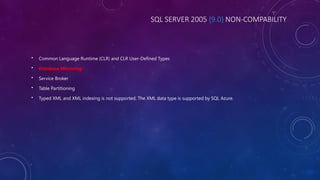 SQL SERVER 2005 {9.0} NON-COMPABILITY
• Common Language Runtime (CLR) and CLR User-Defined Types
• Database Mirroring
• Service Broker
• Table Partitioning
• Typed XML and XML indexing is not supported. The XML data type is supported by SQL Azure.
 