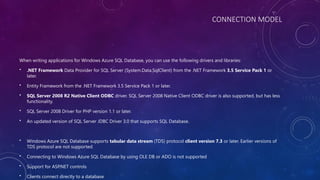 CONNECTION MODEL
When writing applications for Windows Azure SQL Database, you can use the following drivers and libraries:
• .NET Framework Data Provider for SQL Server (System.Data.SqlClient) from the .NET Framework 3.5 Service Pack 1 or
later.
• Entity Framework from the .NET Framework 3.5 Service Pack 1 or later.
• SQL Server 2008 R2 Native Client ODBC driver. SQL Server 2008 Native Client ODBC driver is also supported, but has less
functionality.
• SQL Server 2008 Driver for PHP version 1.1 or later.
• An updated version of SQL Server JDBC Driver 3.0 that supports SQL Database.
• Windows Azure SQL Database supports tabular data stream (TDS) protocol client version 7.3 or later. Earlier versions of
TDS protocol are not supported.
• Connecting to Windows Azure SQL Database by using OLE DB or ADO is not supported
• Support for ASP.NET controls
• Clients connect directly to a database
 