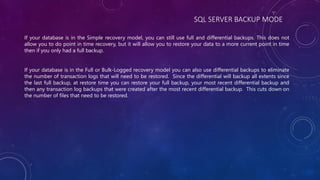 SQL SERVER BACKUP MODE
If your database is in the Simple recovery model, you can still use full and differential backups. This does not
allow you to do point in time recovery, but it will allow you to restore your data to a more current point in time
then if you only had a full backup.
If your database is in the Full or Bulk-Logged recovery model you can also use differential backups to eliminate
the number of transaction logs that will need to be restored. Since the differential will backup all extents since
the last full backup, at restore time you can restore your full backup, your most recent differential backup and
then any transaction log backups that were created after the most recent differential backup. This cuts down on
the number of files that need to be restored.
 