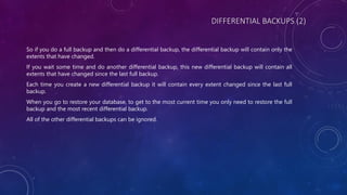 DIFFERENTIAL BACKUPS (2)
So if you do a full backup and then do a differential backup, the differential backup will contain only the
extents that have changed.
If you wait some time and do another differential backup, this new differential backup will contain all
extents that have changed since the last full backup.
Each time you create a new differential backup it will contain every extent changed since the last full
backup.
When you go to restore your database, to get to the most current time you only need to restore the full
backup and the most recent differential backup.
All of the other differential backups can be ignored.
 