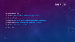 THE PLAN
6:00 – Registration & Intro
6:15 – Part One | Windows Azure SQL Database (tips&tricks)
7:15 – Break & Refreshments
7:30 – Part Two | SQL Server & WASD Backup, Restore and Management
8:15 – Part Three | Backup & Restore Best Practices in AD 2015
8:25 – Part Four | The Future of the DBA
8:30 – Event close
 