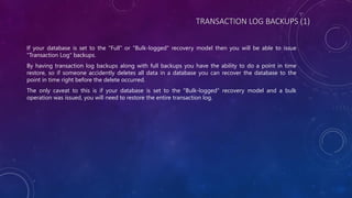 TRANSACTION LOG BACKUPS (1)
If your database is set to the "Full" or "Bulk-logged" recovery model then you will be able to issue
"Transaction Log" backups.
By having transaction log backups along with full backups you have the ability to do a point in time
restore, so if someone accidently deletes all data in a database you can recover the database to the
point in time right before the delete occurred.
The only caveat to this is if your database is set to the "Bulk-logged" recovery model and a bulk
operation was issued, you will need to restore the entire transaction log.
 