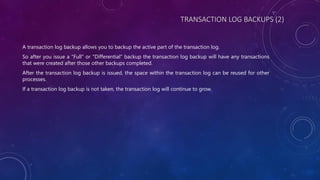 TRANSACTION LOG BACKUPS (2)
A transaction log backup allows you to backup the active part of the transaction log.
So after you issue a "Full" or "Differential" backup the transaction log backup will have any transactions
that were created after those other backups completed.
After the transaction log backup is issued, the space within the transaction log can be reused for other
processes.
If a transaction log backup is not taken, the transaction log will continue to grow.
 