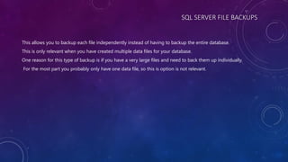 SQL SERVER FILE BACKUPS
This allows you to backup each file independently instead of having to backup the entire database.
This is only relevant when you have created multiple data files for your database.
One reason for this type of backup is if you have a very large files and need to back them up individually.
For the most part you probably only have one data file, so this is option is not relevant.
 