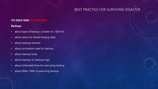 BEST PRACTICE FOR SURVIVING DISASTER
ITS ONLY ONE: BE PREPARED
Backups
• about type of backup ( simple rm / full rm)
• about place for stored backup data
• about backup window
• about procedure used for backup
• about backup tools
• about backup of „backup logs”
• about estimated time for executing backup
• about REAL TIME of executing backup
 