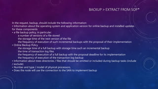 BACKUP > EXTRACT FROM SOP*
In the request, backup, should include the following information:
• Information about the operating system and application version for online backup and installed updates
for these components
• a file backup policy, in particular:
a number of versions of a file stored
the storage time of the next version of the file
the frequency of execution of such incremental backups with the proposal of their implementation
• Online Backup Policy
the storage time of a full backup with storage time such an incremental backup
the time of transaction log files
the frequency of execution of a full backup with the proposal deadline for its implementation
the frequency of execution of the transaction log backup
• Information about trees directories / files that should be omitted or included during backup tasks (include
/ exclude)
• Number and type / model of physical processors,
• Does the node will use the connection to the SAN to implement backup
 