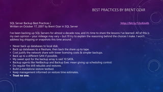 BEST PRACTICES BY BRENT OZAR
SQL Server Backup Best Practices | http://bit.ly/12oXm4h
Written on October 17, 2007 by Brent Ozar in SQL Server
I’ve been backing up SQL Servers for almost a decade now, and it’s time to share the lessons I’ve learned. All of this is
my own opinion – your mileage may vary – but I’ll try to explain the reasoning behind the choices I make. I won’t
address log shipping or snapshots this time around.
• Never back up databases to local disk.
• Back up databases to a fileshare, then back the share up to tape.
• Cost justify the network share with lower licensing costs & simpler backups.
• Back up to a different SAN if possible.
• My sweet spot for the backup array is raid 10 SATA.
• Backup agents like NetBackup and Backup Exec mean giving up scheduling control.
• Do regular fire drill rebuilds and restores.
• Build a standalone restore testbed.
• Keep management informed on restore time estimates.
• Trust no one.
 