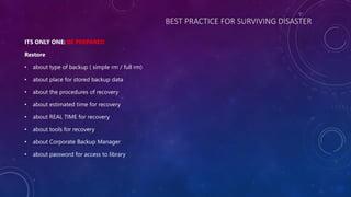 BEST PRACTICE FOR SURVIVING DISASTER
ITS ONLY ONE: BE PREPARED
Restore
• about type of backup ( simple rm / full rm)
• about place for stored backup data
• about the procedures of recovery
• about estimated time for recovery
• about REAL TIME for recovery
• about tools for recovery
• about Corporate Backup Manager
• about password for access to library
 