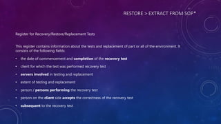 RESTORE > EXTRACT FROM SOP*
Register for Recovery/Restore/Replacement Tests
This register contains information about the tests and replacement of part or all of the environment. It
consists of the following fields:
• the date of commencement and completion of the recovery test
• client for which the test was performed recovery test
• servers involved in testing and replacement
• extent of testing and replacement
• person / persons performing the recovery test
• person on the client side accepts the correctness of the recovery test
• subsequent to the recovery test
 