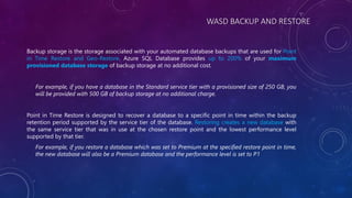 WASD BACKUP AND RESTORE
Backup storage is the storage associated with your automated database backups that are used for Point
in Time Restore and Geo-Restore. Azure SQL Database provides up to 200% of your maximum
provisioned database storage of backup storage at no additional cost.
For example, if you have a database in the Standard service tier with a provisioned size of 250 GB, you
will be provided with 500 GB of backup storage at no additional charge.
Point in Time Restore is designed to recover a database to a specific point in time within the backup
retention period supported by the service tier of the database. Restoring creates a new database with
the same service tier that was in use at the chosen restore point and the lowest performance level
supported by that tier.
For example, if you restore a database which was set to Premium at the specified restore point in time,
the new database will also be a Premium database and the performance level is set to P1
 