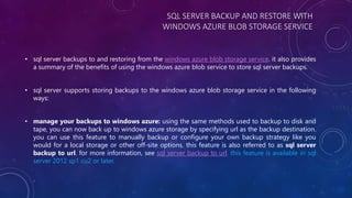 SQL SERVER BACKUP AND RESTORE WITH
WINDOWS AZURE BLOB STORAGE SERVICE
• sql server backups to and restoring from the windows azure blob storage service. it also provides
a summary of the benefits of using the windows azure blob service to store sql server backups.
• sql server supports storing backups to the windows azure blob storage service in the following
ways:
• manage your backups to windows azure: using the same methods used to backup to disk and
tape, you can now back up to windows azure storage by specifying url as the backup destination.
you can use this feature to manually backup or configure your own backup strategy like you
would for a local storage or other off-site options. this feature is also referred to as sql server
backup to url. for more information, see sql server backup to url. this feature is available in sql
server 2012 sp1 cu2 or later.
 