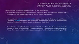 SQL SERVER BACKUP AND RESTORE WITH
WINDOWS AZURE BLOB STORAGE SERVICE
Benefits of Using the Windows Azure Blob Service for SQL Server Backups
• Currently for instances of SQL Server running in a Windows Azure Virtual Machine, backing up to
Windows Azure Blob storage services can be done by creating attached disks.
However, there is a limit to the number of disks you can attach to a Windows Azure Virtual Machine.
This limit is 16 disks for an extra large instance and fewer for smaller instances. By enabling a direct
backup to Windows Azure Blob Storage, you can bypass the 16 disk limit.
• In addition, the backup file which now is stored in the Windows Azure Blob storage service is directly
available to either an on-premises SQL Server or another SQL Server running in a Windows Azure
Virtual Machine, without the need for database attach/detach or downloading and attaching the VHD.
 