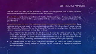 BEST PRACTICE ANALYZER
The SQL Server 2012 Best Practice Analyzer (SQL Server 2012 BPA) provides rules to detect situations
where some of these backup recommendations are not followed
| run the BPA tool and encounter an Error with the title of Database Engine - database files and backups
exist on the same volume, and then you need to verify the location where you store the backups for
your databases.
| You will encounter this error if the backups are stored in the same location as the database files. If you
get this error, there are a couple of important points to consider: This rule checks only logical volumes
of the location for the backup file and the database file. You need to manually ensure that these logical
volumes are actually on separate physical disks or drives.
• You could encounter this error from the BPA tool when there are old entries present in the backup
history tables that shows backup was taken to the same volume as the database files. If you are
aware of such backups, you could either ignore the error or clean up the old information from the
msdb backup history tables using the stored procedure sp_delete_database_backuphistory.
• You could encounter this error if you have your database files and backup files located on network
locations or shares. Currently the BPA tool evaluates the first 3 characters of the physical path to find
out the drive name.
 