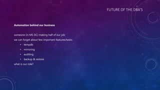 FUTURE OF THE DBA’S
Automation behind our business
someone (in MS DC) making half of our job
we can forget about few important features/tasks:
• tempdb
• mirroring
• auditing
• backup & restore
what is our role?
 