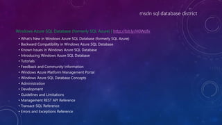 msdn sql database district
Windows Azure SQL Database (formerly SQL Azure) | http://bit.ly/H0Wdfx
• What's New in Windows Azure SQL Database (formerly SQL Azure)
• Backward Compatibility in Windows Azure SQL Database
• Known Issues in Windows Azure SQL Database
• Introducing Windows Azure SQL Database
• Tutorials
• Feedback and Community Information
• Windows Azure Platform Management Portal
• Windows Azure SQL Database Concepts
• Administration
• Development
• Guidelines and Limitations
• Management REST API Reference
• Transact-SQL Reference
• Errors and Exceptions Reference
 