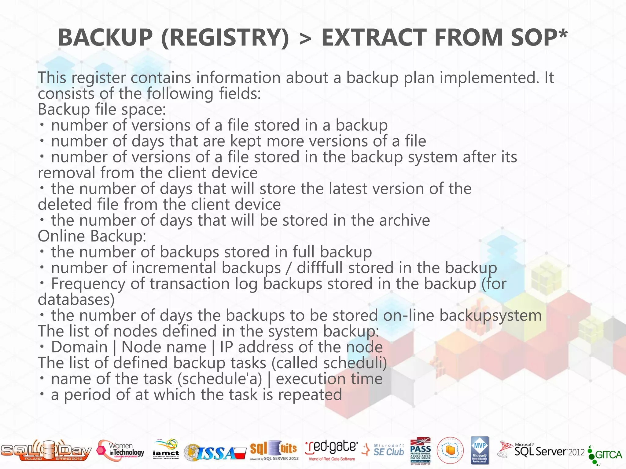BACKUP (REGISTRY) > EXTRACT FROM SOP*
This register contains information about a backup plan implemented. It
consists of the following fields:
Backup file space:
  number of versions of a file stored in a backup
  number of days that are kept more versions of a file
  number of versions of a file stored in the backup system after its
removal from the client device
  the number of days that will store the latest version of the
deleted file from the client device
  the number of days that will be stored in the archive
Online Backup:
  the number of backups stored in full backup
  number of incremental backups / difffull stored in the backup
  Frequency of transaction log backups stored in the backup (for
databases)
  the number of days the backups to be stored on-line backupsystem
The list of nodes defined in the system backup:
  Domain | Node name | IP address of the node
The list of defined backup tasks (called scheduli)
  name of the task (schedule'a) | execution time
  a period of at which the task is repeated
 
