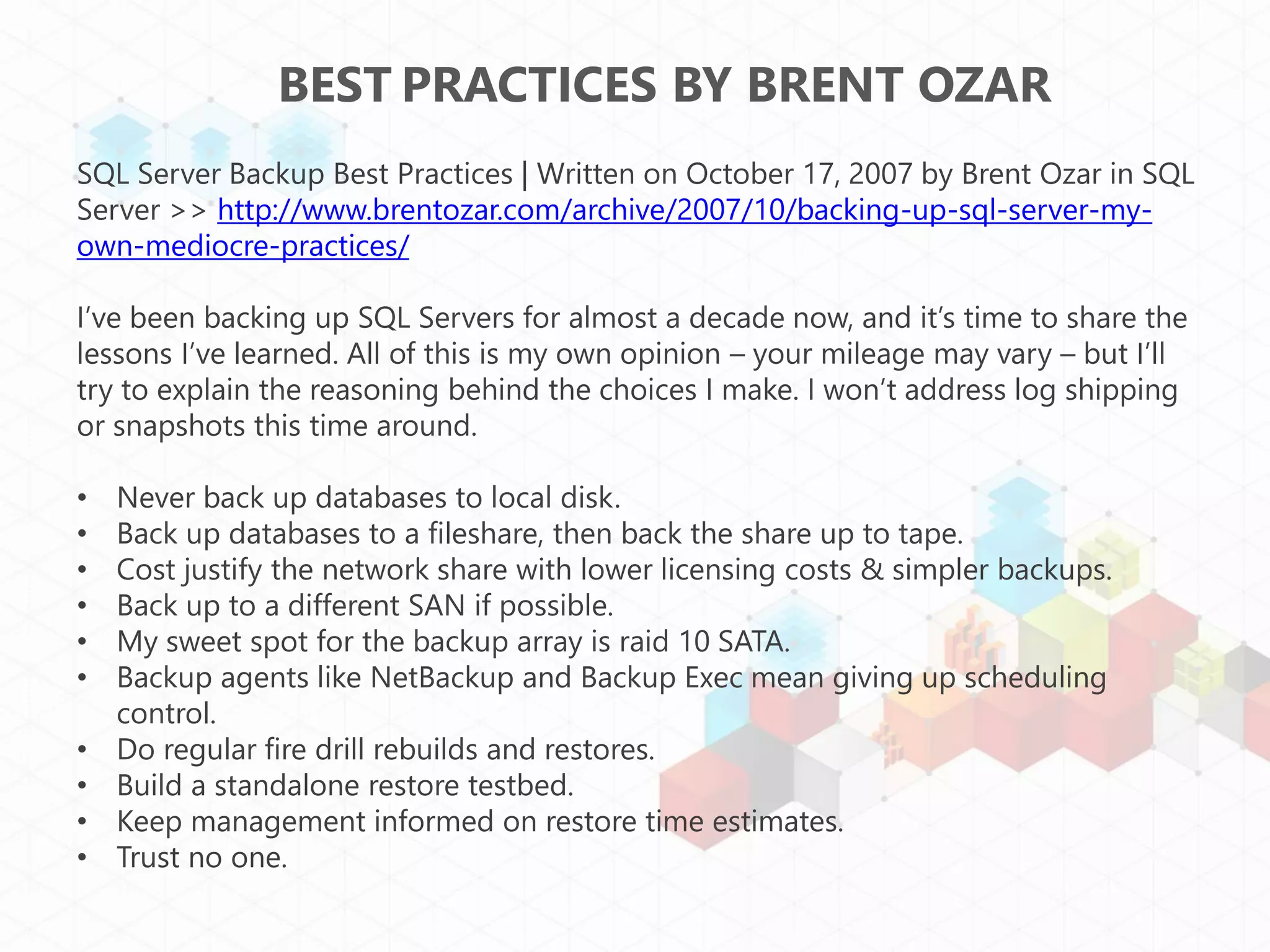 BEST PRACTICES BY BRENT OZAR
SQL Server Backup Best Practices | Written on October 17, 2007 by Brent Ozar in SQL
Server >> http://www.brentozar.com/archive/2007/10/backing-up-sql-server-my-
own-mediocre-practices/

I’ve been backing up SQL Servers for almost a decade now, and it’s time to share the
lessons I’ve learned. All of this is my own opinion – your mileage may vary – but I’ll
try to explain the reasoning behind the choices I make. I won’t address log shipping
or snapshots this time around.

•   Never back up databases to local disk.
•   Back up databases to a fileshare, then back the share up to tape.
•   Cost justify the network share with lower licensing costs & simpler backups.
•   Back up to a different SAN if possible.
•   My sweet spot for the backup array is raid 10 SATA.
•   Backup agents like NetBackup and Backup Exec mean giving up scheduling
    control.
•   Do regular fire drill rebuilds and restores.
•   Build a standalone restore testbed.
•   Keep management informed on restore time estimates.
•   Trust no one.
 