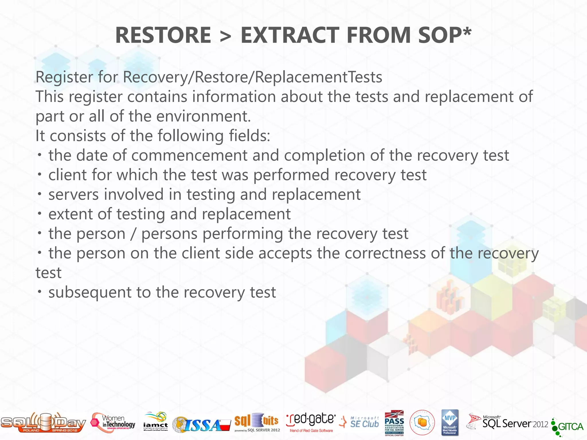 RESTORE > EXTRACT FROM SOP*
Register for Recovery/Restore/ReplacementTests
This register contains information about the tests and replacement of
part or all of the environment.
It consists of the following fields:
   the date of commencement and completion of the recovery test
   client for which the test was performed recovery test
   servers involved in testing and replacement
   extent of testing and replacement
   the person / persons performing the recovery test
   the person on the client side accepts the correctness of the recovery
test
   subsequent to the recovery test
 