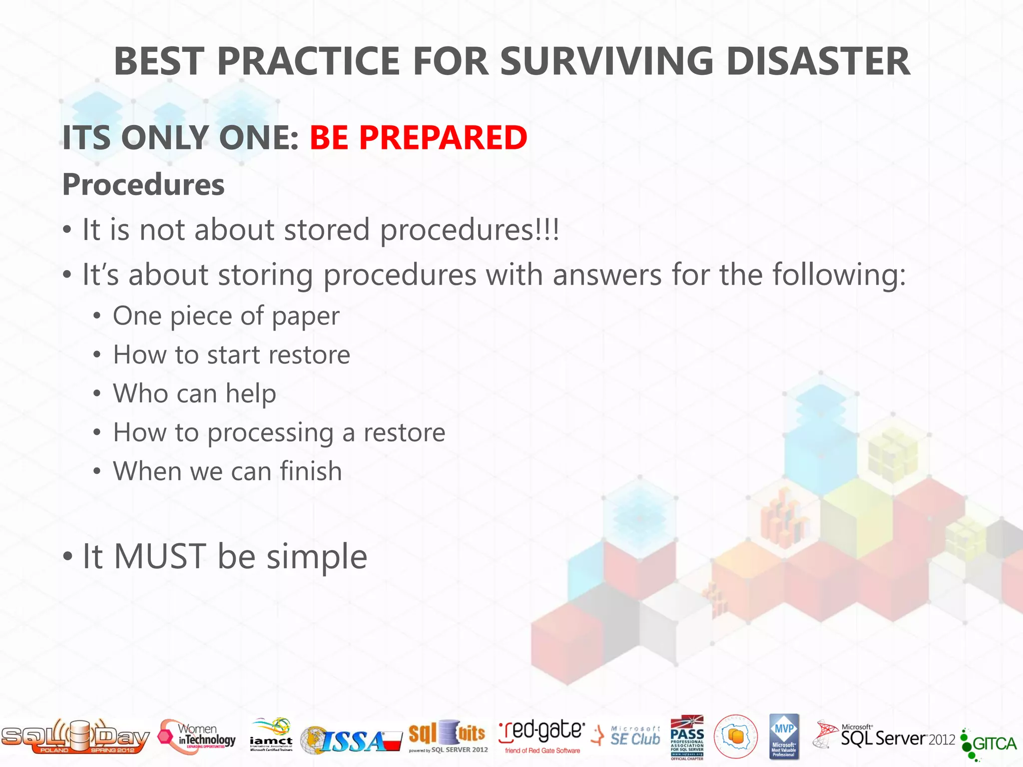 BEST PRACTICE FOR SURVIVING DISASTER
ITS ONLY ONE: BE PREPARED
Procedures
• It is not about stored procedures!!!
• It’s about storing procedures with answers for the following:
  •   One piece of paper
  •   How to start restore
  •   Who can help
  •   How to processing a restore
  •   When we can finish


• It MUST be simple
 