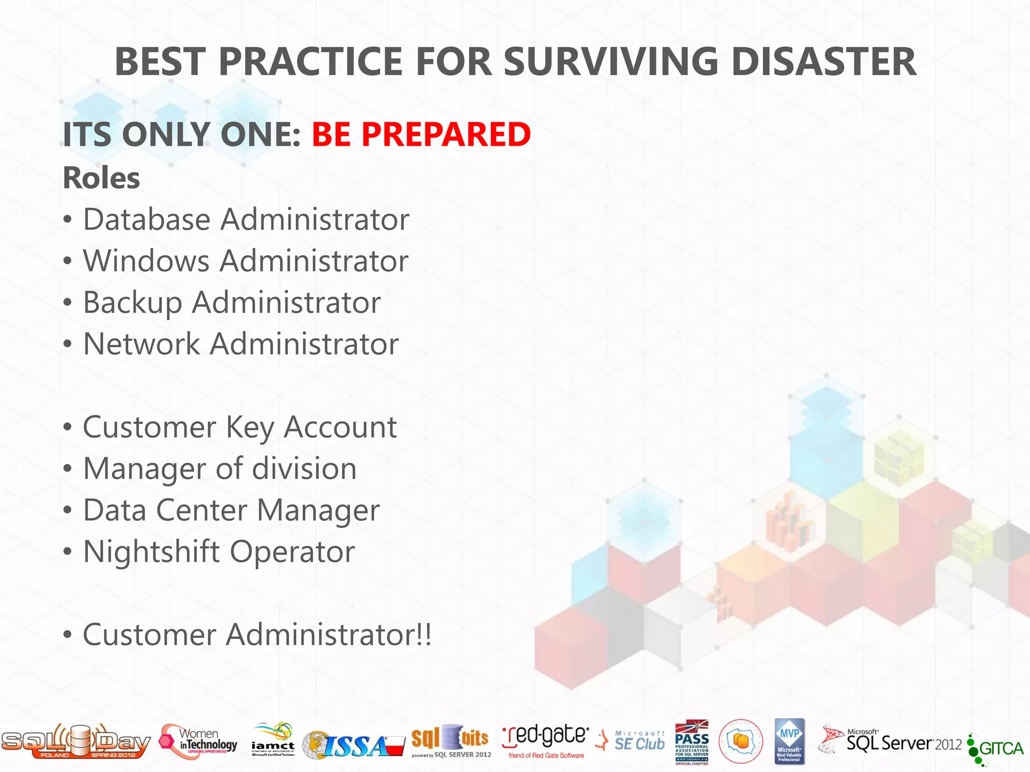 BEST PRACTICE FOR SURVIVING DISASTER
ITS ONLY ONE: BE PREPARED
Roles
• Database Administrator
• Windows Administrator
• Backup Administrator
• Network Administrator

•   Customer Key Account
•   Manager of division
•   Data Center Manager
•   Nightshift Operator

• Customer Administrator!!
 