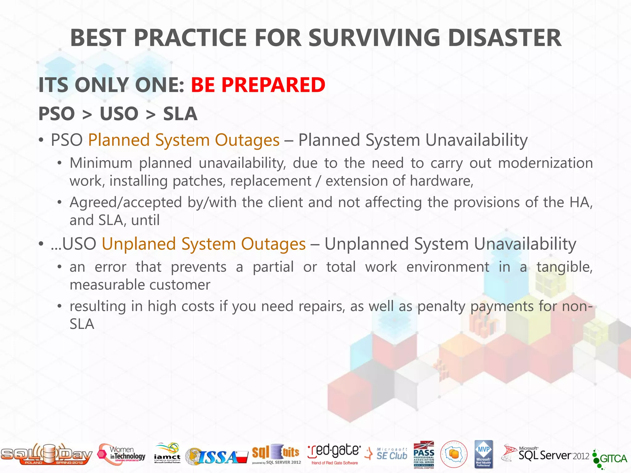BEST PRACTICE FOR SURVIVING DISASTER
ITS ONLY ONE: BE PREPARED
PSO > USO > SLA
• PSO Planned System Outages – Planned System Unavailability
  • Minimum planned unavailability, due to the need to carry out modernization
    work, installing patches, replacement / extension of hardware,
  • Agreed/accepted by/with the client and not affecting the provisions of the HA,
    and SLA, until
• ...USO Unplaned System Outages – Unplanned System Unavailability
  • an error that prevents a partial or total work environment in a tangible,
    measurable customer
  • resulting in high costs if you need repairs, as well as penalty payments for non-
    SLA
 