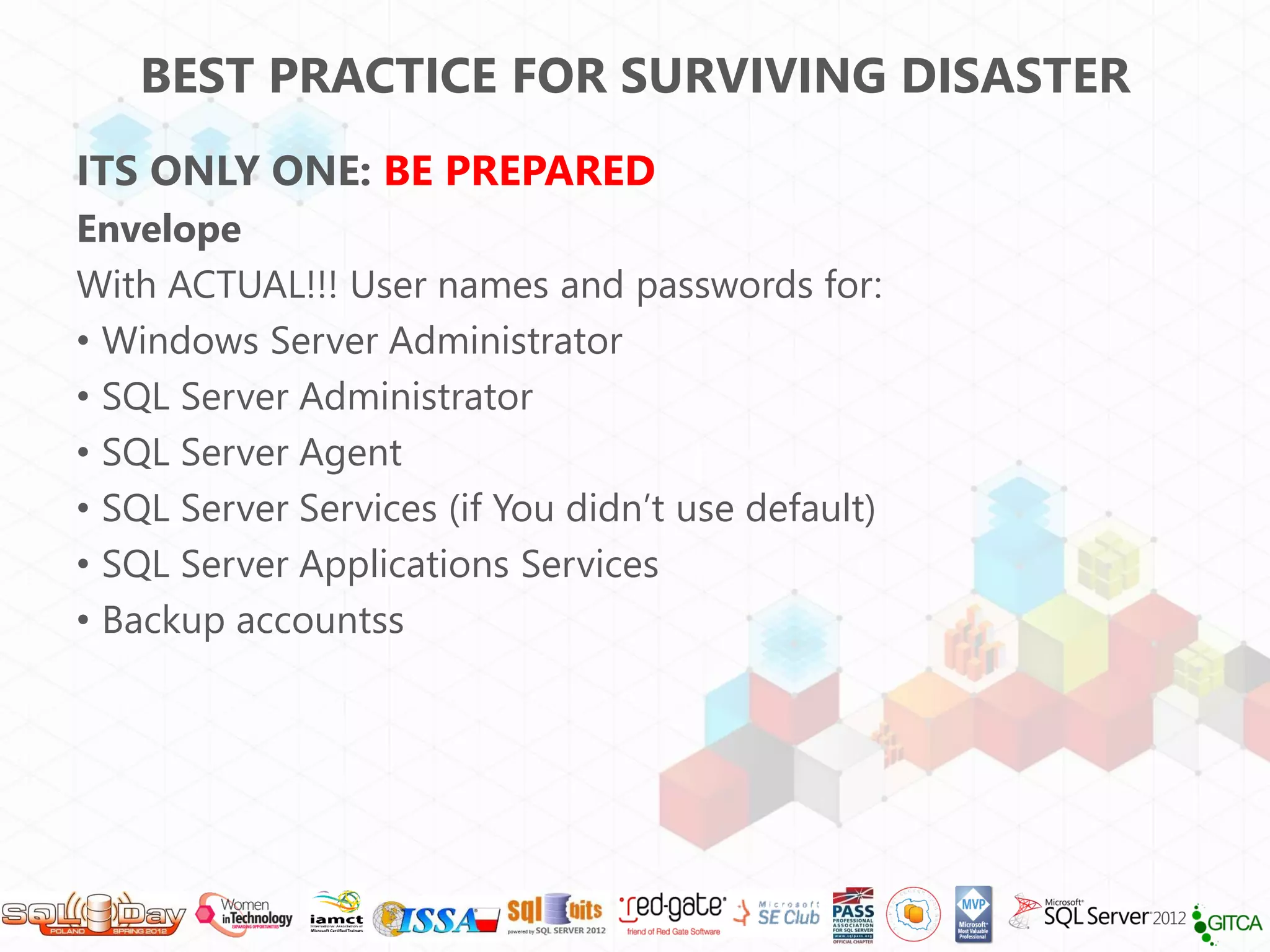 BEST PRACTICE FOR SURVIVING DISASTER
ITS ONLY ONE: BE PREPARED
Envelope
With ACTUAL!!! User names and passwords for:
• Windows Server Administrator
• SQL Server Administrator
• SQL Server Agent
• SQL Server Services (if You didn’t use default)
• SQL Server Applications Services
• Backup accountss
 