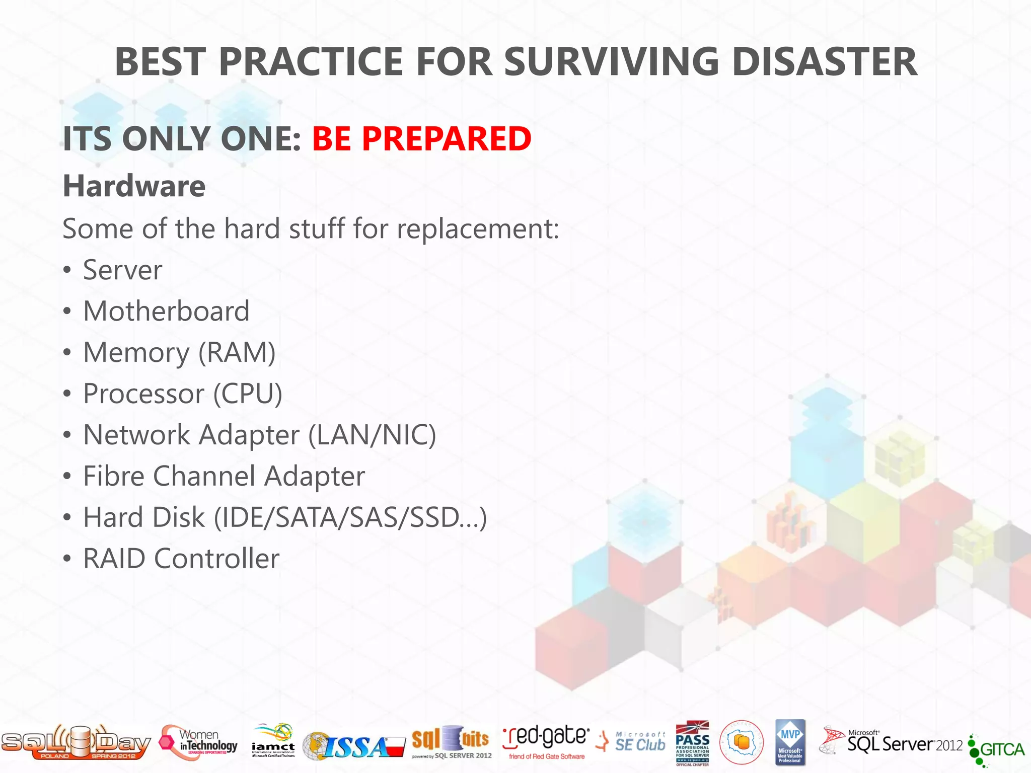 BEST PRACTICE FOR SURVIVING DISASTER
ITS ONLY ONE: BE PREPARED
Hardware
Some of the hard stuff for replacement:
• Server
• Motherboard
• Memory (RAM)
• Processor (CPU)
• Network Adapter (LAN/NIC)
• Fibre Channel Adapter
• Hard Disk (IDE/SATA/SAS/SSD…)
• RAID Controller
 