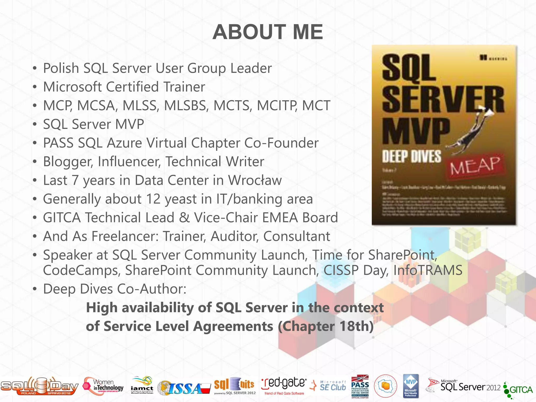 ABOUT ME
• Polish SQL Server User Group Leader
• Microsoft Certified Trainer
• MCP, MCSA, MLSS, MLSBS, MCTS, MCITP, MCT
• SQL Server MVP
• PASS SQL Azure Virtual Chapter Co-Founder
• Blogger, Influencer, Technical Writer
• Last 7 years in Data Center in Wrocław
• Generally about 12 yeast in IT/banking area
• GITCA Technical Lead & Vice-Chair EMEA Board
• And As Freelancer: Trainer, Auditor, Consultant
• Speaker at SQL Server Community Launch, Time for SharePoint,
  CodeCamps, SharePoint Community Launch, CISSP Day, InfoTRAMS
• Deep Dives Co-Author:
         High availability of SQL Server in the context
         of Service Level Agreements (Chapter 18th)
 