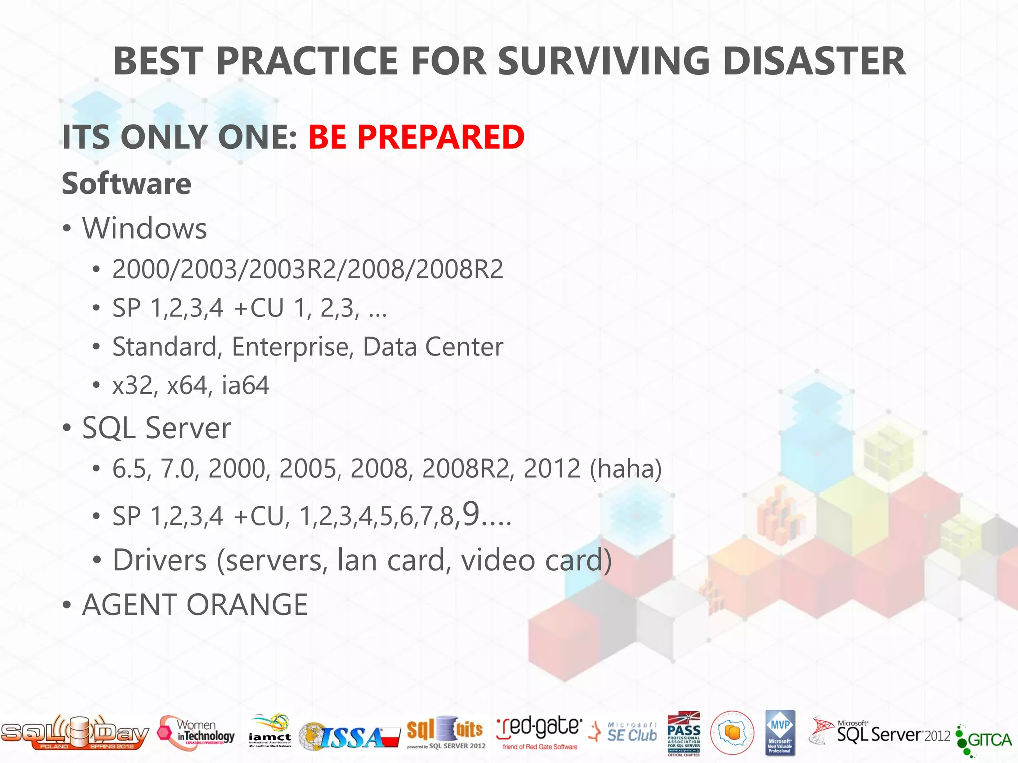BEST PRACTICE FOR SURVIVING DISASTER
ITS ONLY ONE: BE PREPARED
Software
• Windows
  •   2000/2003/2003R2/2008/2008R2
  •   SP 1,2,3,4 +CU 1, 2,3, …
  •   Standard, Enterprise, Data Center
  •   x32, x64, ia64
• SQL Server
  • 6.5, 7.0, 2000, 2005, 2008, 2008R2, 2012 (haha)
  • SP 1,2,3,4 +CU, 1,2,3,4,5,6,7,8,9….
   • Drivers (servers, lan card, video card)
• AGENT ORANGE
 