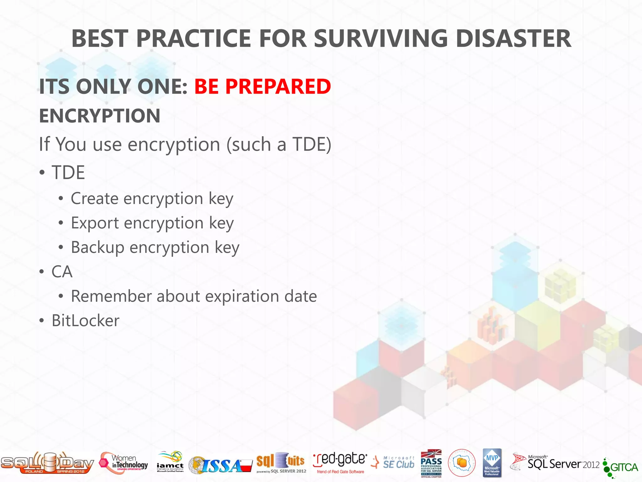 BEST PRACTICE FOR SURVIVING DISASTER
ITS ONLY ONE: BE PREPARED
ENCRYPTION
If You use encryption (such a TDE)
• TDE
   • Create encryption key
   • Export encryption key
   • Backup encryption key
• CA
   • Remember about expiration date
• BitLocker
 