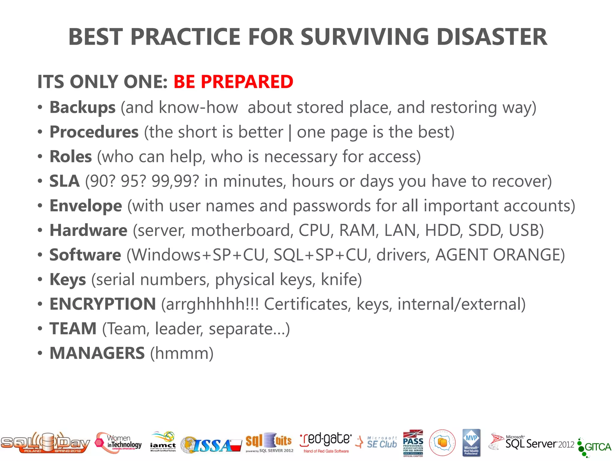 BEST PRACTICE FOR SURVIVING DISASTER
ITS ONLY ONE: BE PREPARED
•   Backups (and know-how about stored place, and restoring way)
•   Procedures (the short is better | one page is the best)
•   Roles (who can help, who is necessary for access)
•   SLA (90? 95? 99,99? in minutes, hours or days you have to recover)
•   Envelope (with user names and passwords for all important accounts)
•   Hardware (server, motherboard, CPU, RAM, LAN, HDD, SDD, USB)
•   Software (Windows+SP+CU, SQL+SP+CU, drivers, AGENT ORANGE)
•   Keys (serial numbers, physical keys, knife)
•   ENCRYPTION (arrghhhhh!!! Certificates, keys, internal/external)
•   TEAM (Team, leader, separate…)
•   MANAGERS (hmmm)
 