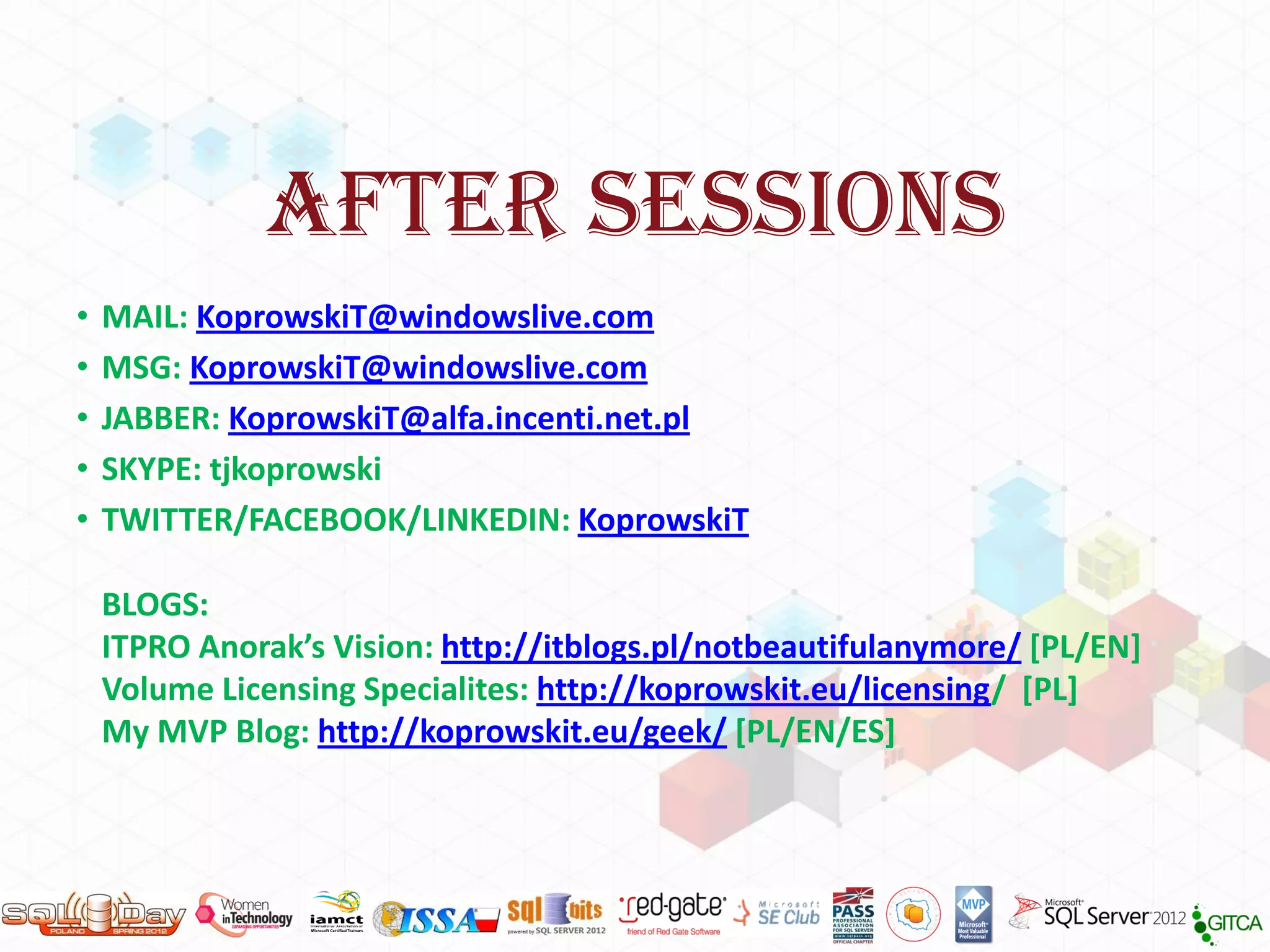 AFTER SESSIONS
•   MAIL: KoprowskiT@windowslive.com
•   MSG: KoprowskiT@windowslive.com
•   JABBER: KoprowskiT@alfa.incenti.net.pl
•   SKYPE: tjkoprowski
•   TWITTER/FACEBOOK/LINKEDIN: KoprowskiT

    BLOGS:
    ITPRO Anorak’s Vision: http://itblogs.pl/notbeautifulanymore/ [PL/EN]
    Volume Licensing Specialites: http://koprowskit.eu/licensing/ [PL]
    My MVP Blog: http://koprowskit.eu/geek/ [PL/EN/ES]
 