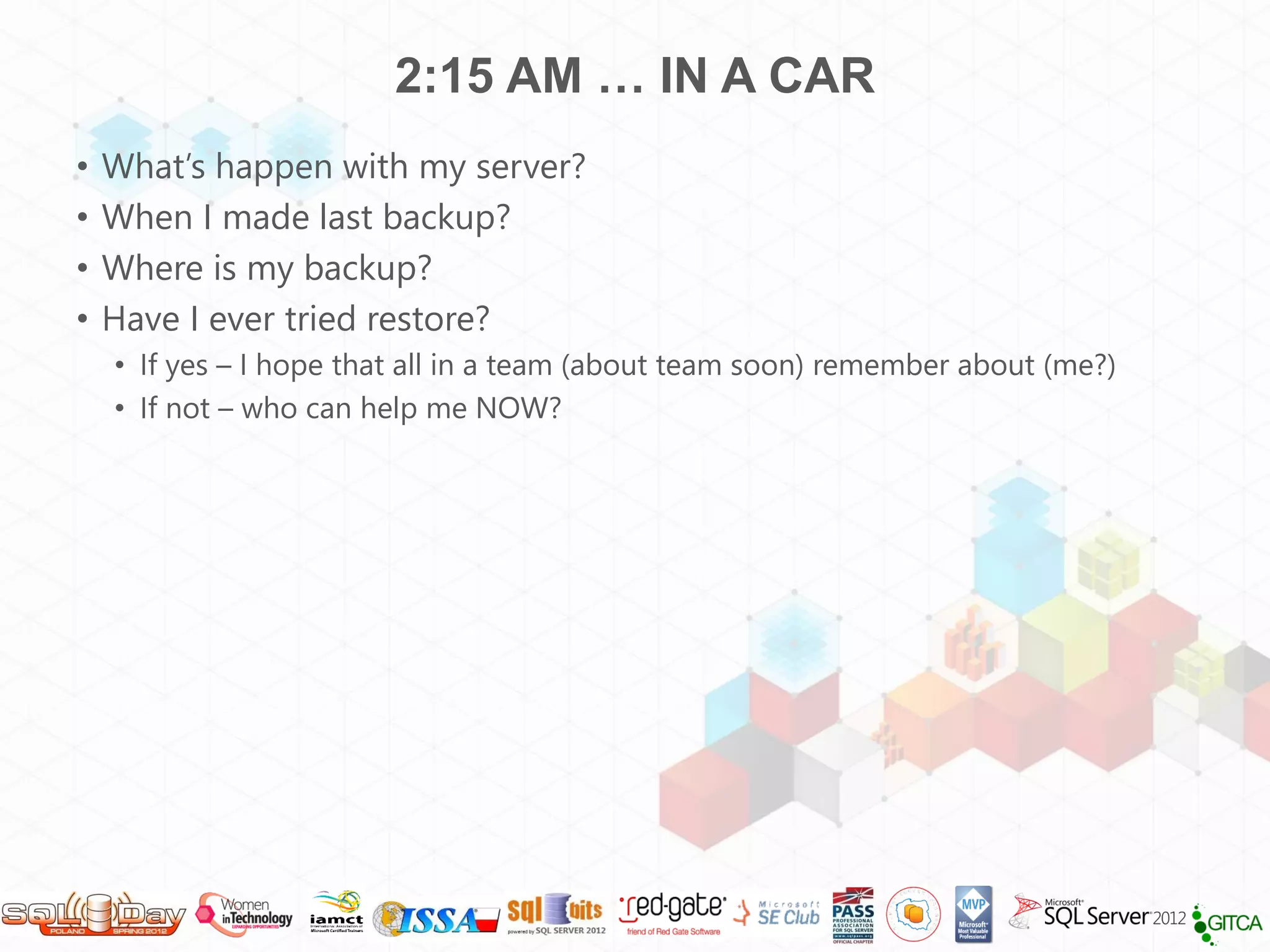 2:15 AM … IN A CAR
•   What’s happen with my server?
•   When I made last backup?
•   Where is my backup?
•   Have I ever tried restore?
    • If yes – I hope that all in a team (about team soon) remember about (me?)
    • If not – who can help me NOW?
 